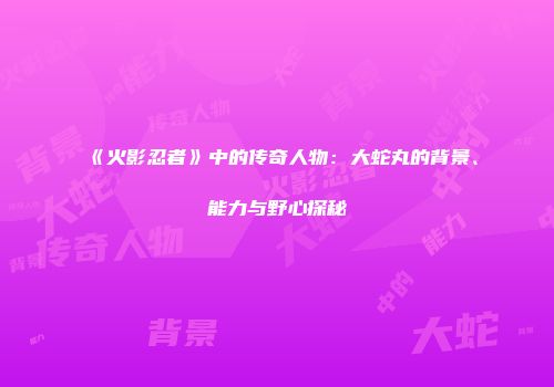 《火影忍者》中的传奇人物：大蛇丸的背景、能力与野心探秘