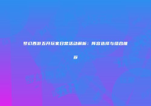 梦幻西游五开玩家日常活动解析：阵容选择与组合推荐
