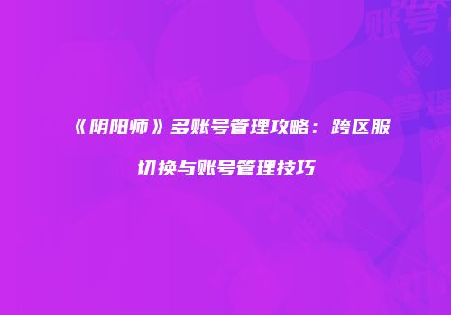 《阴阳师》多账号管理攻略：跨区服切换与账号管理技巧