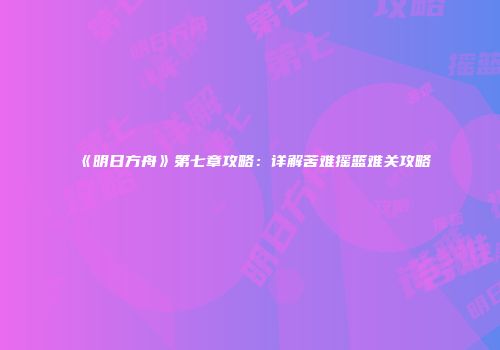 《明日方舟》第七章攻略：详解苦难摇篮难关攻略