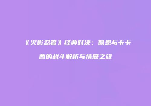 《火影忍者》经典对决：佩恩与卡卡西的战斗解析与情感之旅