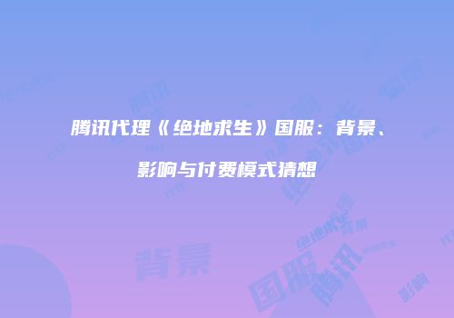 腾讯代理《绝地求生》国服：背景、影响与付费模式猜想
