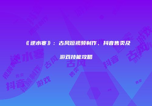 《逆水寒》：古风短视频制作、抖音售卖及游戏技能攻略
