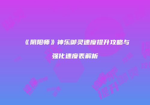 《阴阳师》神乐御灵速度提升攻略与强化速度表解析