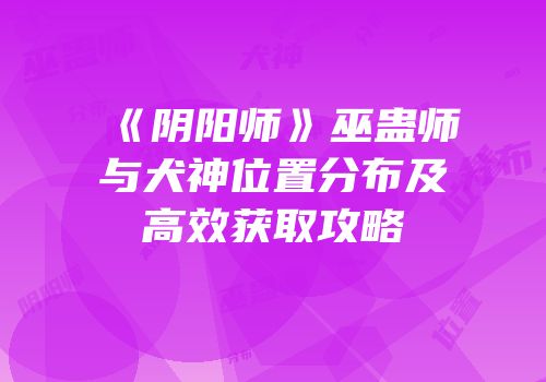 《阴阳师》巫蛊师与犬神位置分布及高效获取攻略