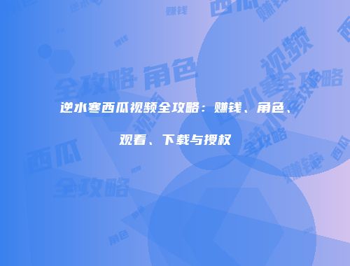 逆水寒西瓜视频全攻略：赚钱、角色、观看、下载与授权