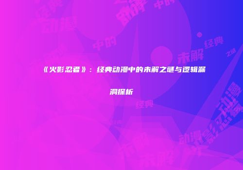 《火影忍者》：经典动漫中的未解之谜与逻辑漏洞探析