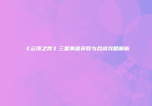 《云顶之弈》三星英雄获取与合成攻略解析