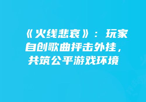 《火线悲哀》：玩家自创歌曲抨击外挂，共筑公平游戏环境