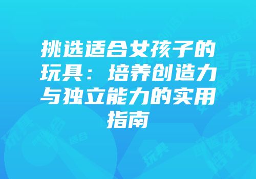 挑选适合女孩子的玩具：培养创造力与独立能力的实用指南