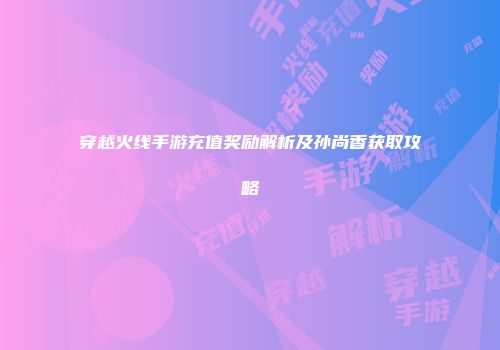 穿越火线手游充值奖励解析及孙尚香获取攻略