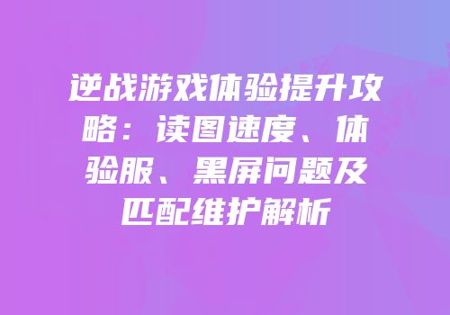 逆战游戏体验提升攻略：读图速度、体验服、黑屏问题及匹配维护解析