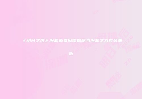 《明日之后》深渊病毒母体揭秘与深渊之力时装解析