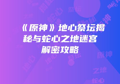 《原神》地心祭坛揭秘与蛇心之地迷宫解密攻略