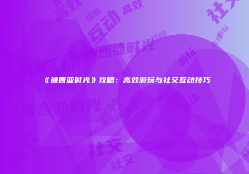 《波西亚时光》攻略：高效游玩与社交互动技巧