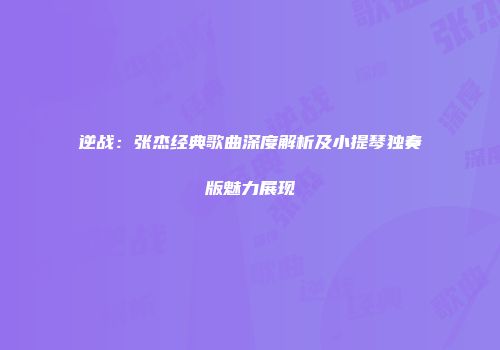 逆战：张杰经典歌曲深度解析及小提琴独奏版魅力展现