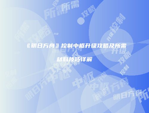 《明日方舟》控制中枢升级攻略及所需材料技巧详解