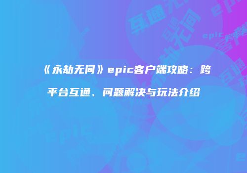 《永劫无间》epic客户端攻略：跨平台互通、问题解决与玩法介绍