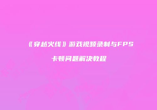 《穿越火线》游戏视频录制与FPS卡顿问题解决教程