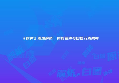 《原神》深度解析：揭秘岩脊与白圈元素机制