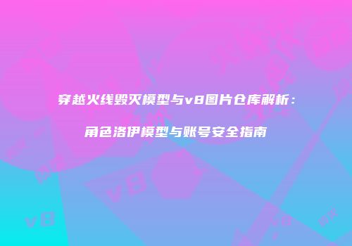 穿越火线毁灭模型与v8图片仓库解析：角色洛伊模型与账号安全指南