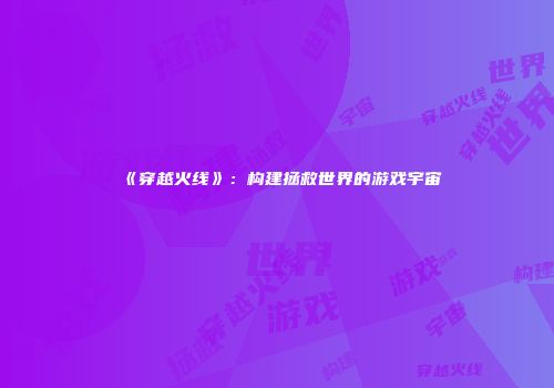 《穿越火线》：构建拯救世界的游戏宇宙