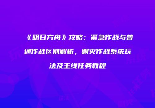 《明日方舟》攻略：紧急作战与普通作战区别解析，剿灭作战系统玩法及主线任务教程