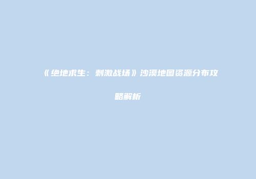 《绝地求生：刺激战场》沙漠地图资源分布攻略解析