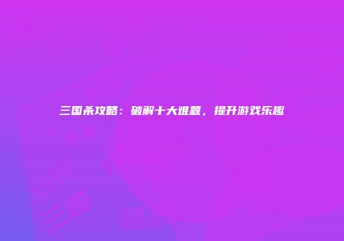 三国杀攻略：破解十大难题，提升游戏乐趣