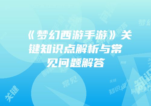 《梦幻西游手游》关键知识点解析与常见问题解答