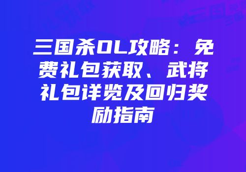 三国杀OL攻略：免费礼包获取、武将礼包详览及回归奖励指南