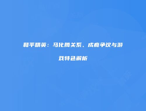 和平精英：马化腾关系、成瘾争议与游戏特色解析
