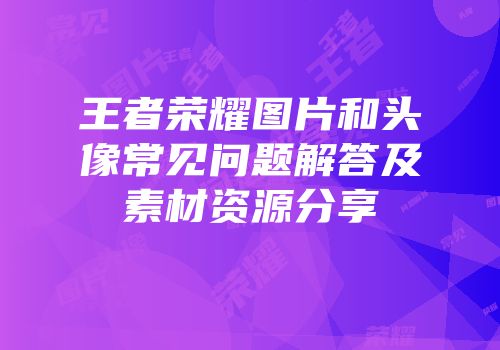 王者荣耀图片和头像常见问题解答及素材资源分享