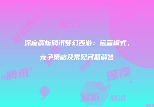 深度解析腾讯梦幻西游：运营模式、竞争策略及常见问题解答