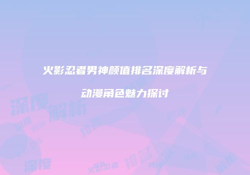 火影忍者男神颜值排名深度解析与动漫角色魅力探讨