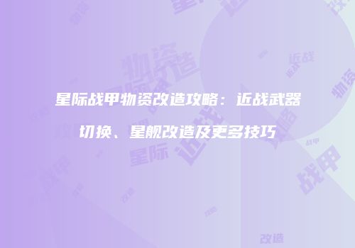 星际战甲物资改造攻略：近战武器切换、星舰改造及更多技巧
