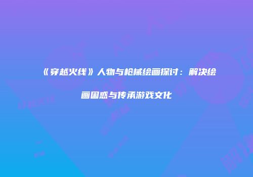 《穿越火线》人物与枪械绘画探讨：解决绘画困惑与传承游戏文化