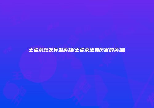 王者荣耀发育型英雄(王者荣耀最厉害的英雄)
