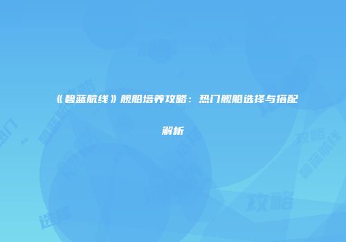 《碧蓝航线》舰船培养攻略：热门舰船选择与搭配解析