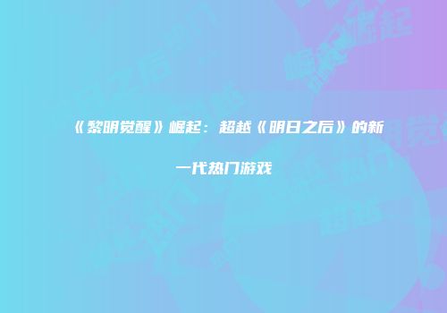 《黎明觉醒》崛起：超越《明日之后》的新一代热门游戏