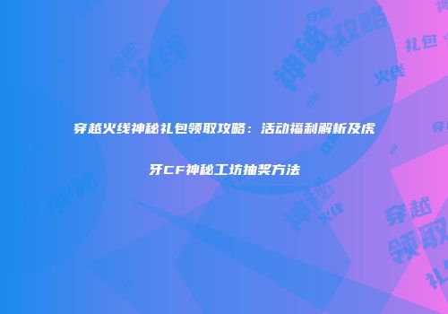 穿越火线神秘礼包领取攻略：活动福利解析及虎牙CF神秘工坊抽奖方法