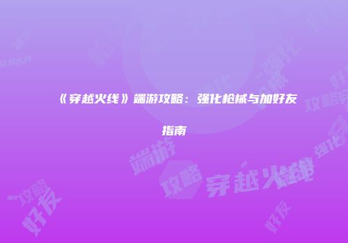 《穿越火线》端游攻略：强化枪械与加好友指南