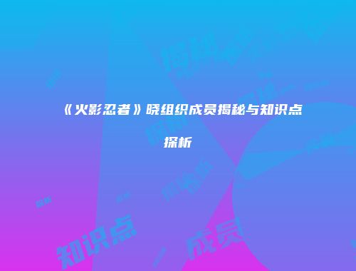 《火影忍者》晓组织成员揭秘与知识点探析