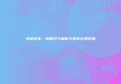 绝地求生：地图尺寸解析与现实比例对照