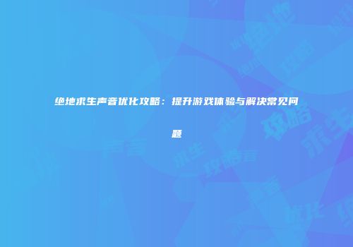 绝地求生声音优化攻略：提升游戏体验与解决常见问题