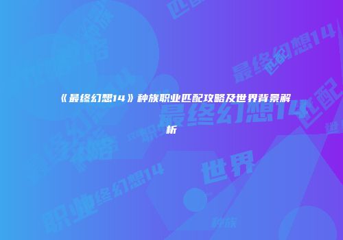 《最终幻想14》种族职业匹配攻略及世界背景解析