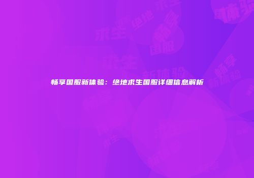 畅享国服新体验：绝地求生国服详细信息解析