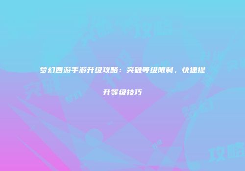 梦幻西游手游升级攻略：突破等级限制，快速提升等级技巧