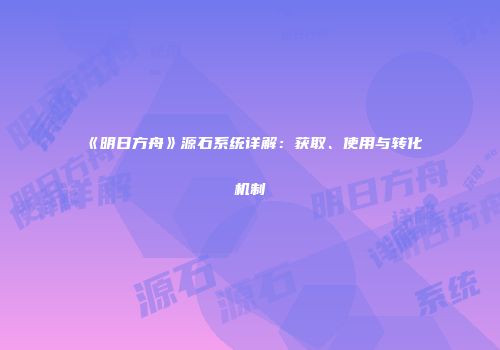 《明日方舟》源石系统详解：获取、使用与转化机制