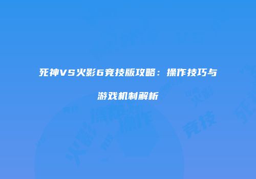 死神VS火影6竞技版攻略：操作技巧与游戏机制解析